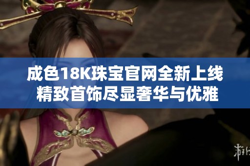 成色18K珠宝官网全新上线 精致首饰尽显奢华与优雅