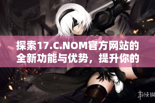 探索17.C.NOM官方网站的全新功能与优势，提升你的网络体验