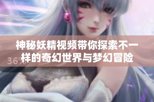 神秘妖精视频带你探索不一样的奇幻世界与梦幻冒险