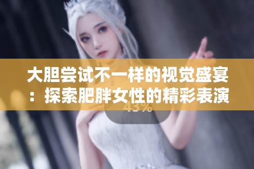 大胆尝试不一样的视觉盛宴：探索肥胖女性的精彩表演与故事