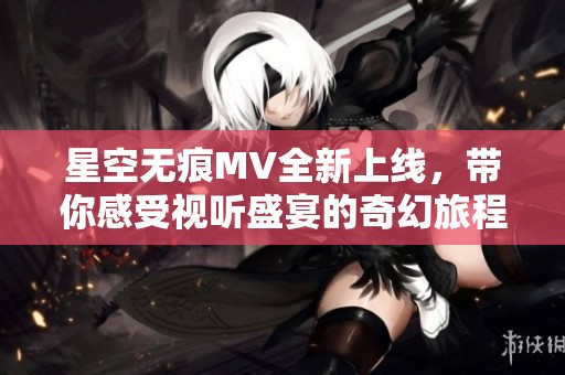 星空无痕MV全新上线，带你感受视听盛宴的奇幻旅程