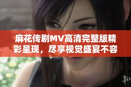 麻花传剧MV高清完整版精彩呈现，尽享视觉盛宴不容错过