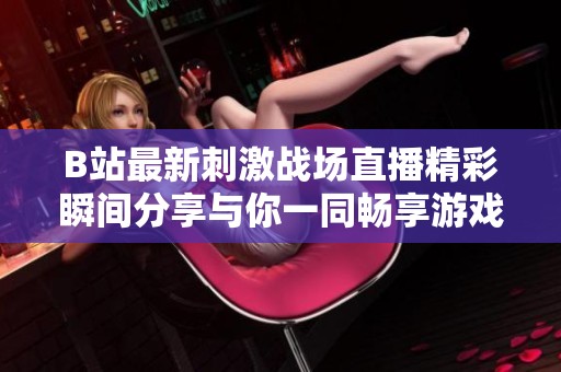 B站最新刺激战场直播精彩瞬间分享与你一同畅享游戏乐趣