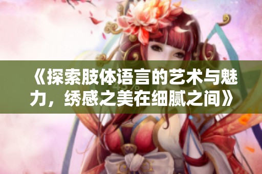 《探索肢体语言的艺术与魅力，绣感之美在细腻之间》
