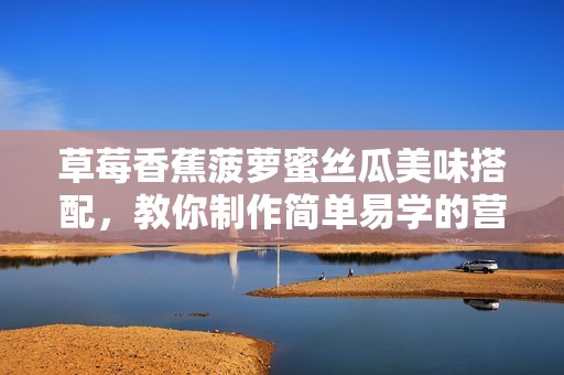 草莓香蕉菠萝蜜丝瓜美味搭配，教你制作简单易学的营养甜品