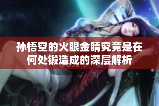 孙悟空的火眼金睛究竟是在何处锻造成的深层解析