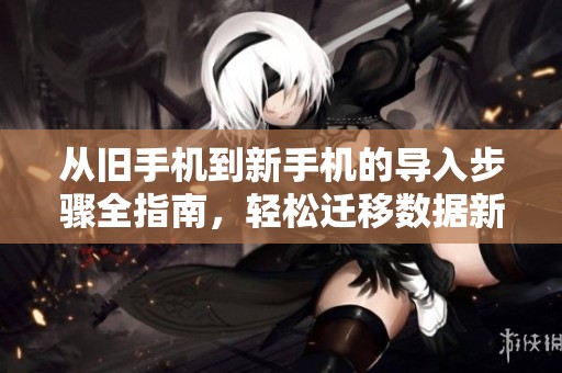 从旧手机到新手机的导入步骤全指南，轻松迁移数据新体验