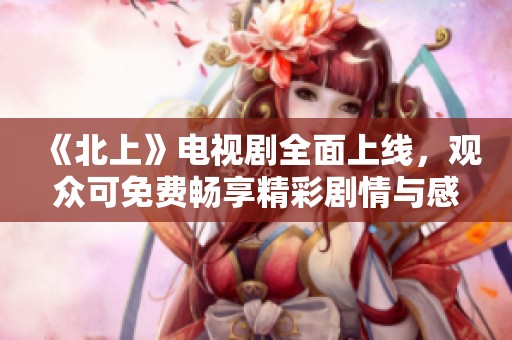 《北上》电视剧全面上线，观众可免费畅享精彩剧情与感人故事