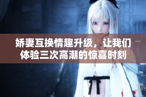 娇妻互换情趣升级，让我们体验三次高潮的惊喜时刻