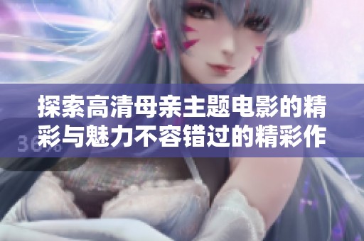 探索高清母亲主题电影的精彩与魅力不容错过的精彩作品推荐