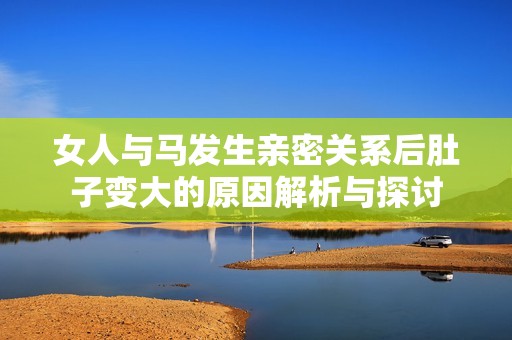 女人与马发生亲密关系后肚子变大的原因解析与探讨