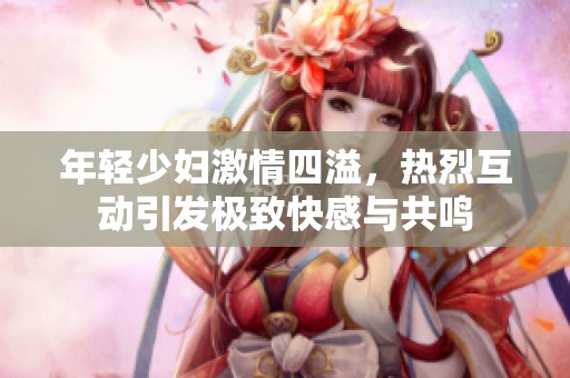 年轻少妇激情四溢，热烈互动引发极致快感与共鸣