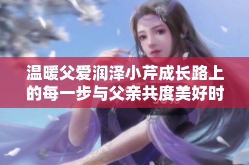 温暖父爱润泽小芹成长路上的每一步与父亲共度美好时光