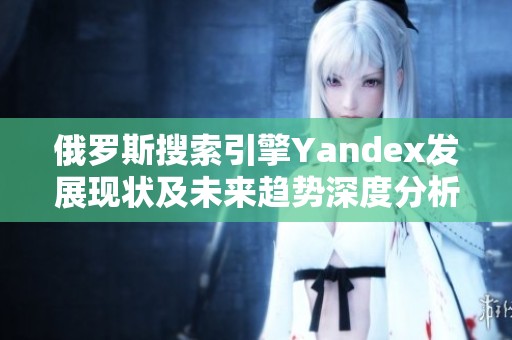 俄罗斯搜索引擎Yandex发展现状及未来趋势深度分析