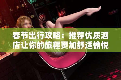 春节出行攻略：推荐优质酒店让你的旅程更加舒适愉悦