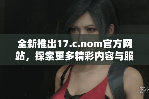 全新推出17.c.nom官方网站，探索更多精彩内容与服务功能