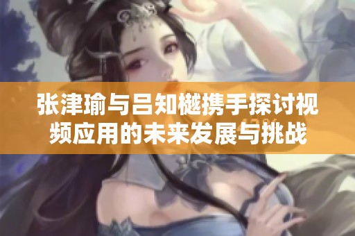 张津瑜与吕知樾携手探讨视频应用的未来发展与挑战
