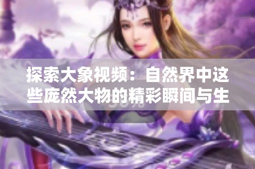 探索大象视频：自然界中这些庞然大物的精彩瞬间与生动故事