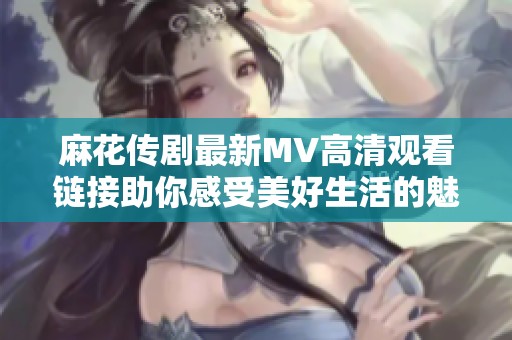 麻花传剧最新MV高清观看链接助你感受美好生活的魅力与乐趣