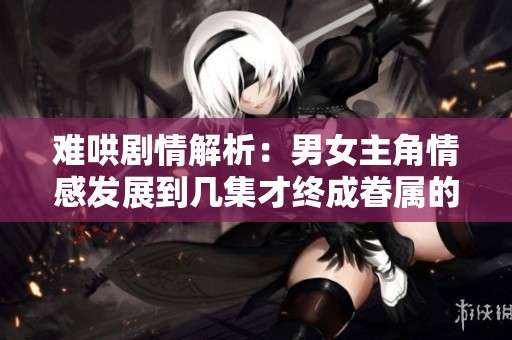 难哄剧情解析：男女主角情感发展到几集才终成眷属的真相