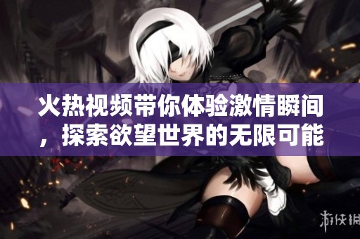 火热视频带你体验激情瞬间，探索欲望世界的无限可能性