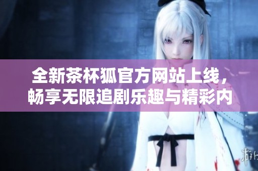 全新茶杯狐官方网站上线，畅享无限追剧乐趣与精彩内容