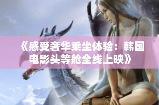 《感受奢华乘坐体验：韩国电影头等舱全线上映》