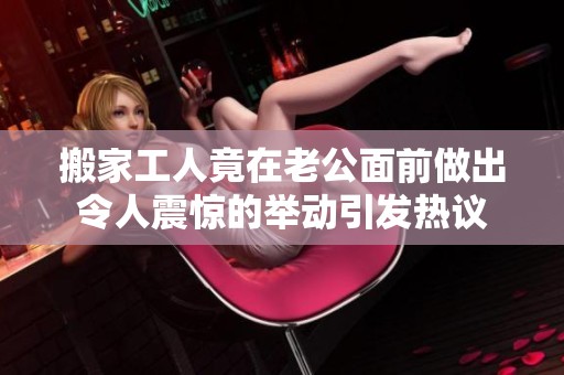 搬家工人竟在老公面前做出令人震惊的举动引发热议