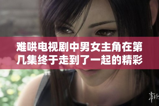 难哄电视剧中男女主角在第几集终于走到了一起的精彩时刻