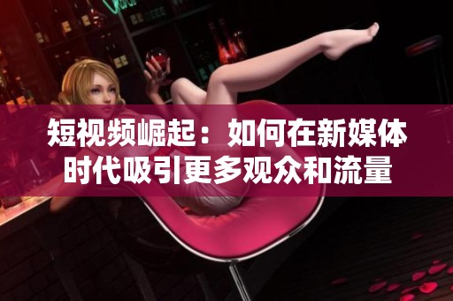 短视频崛起：如何在新媒体时代吸引更多观众和流量