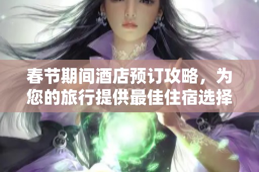 春节期间酒店预订攻略，为您的旅行提供最佳住宿选择与建议