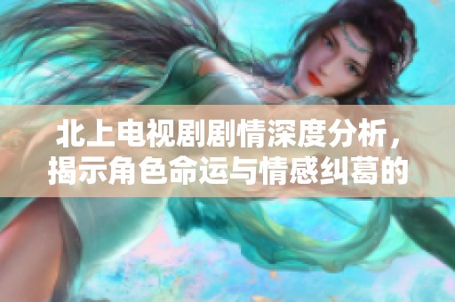 北上电视剧剧情深度分析，揭示角色命运与情感纠葛的多重层次