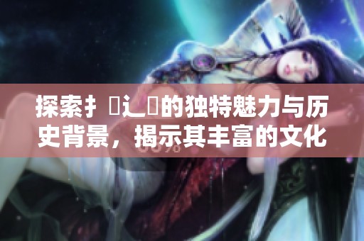 探索扌喿辶畐的独特魅力与历史背景，揭示其丰富的文化价值