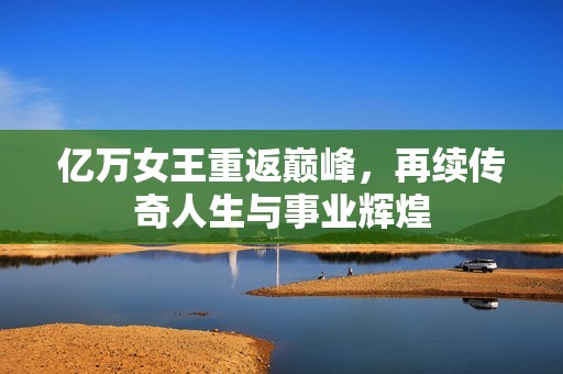亿万女王重返巅峰，再续传奇人生与事业辉煌