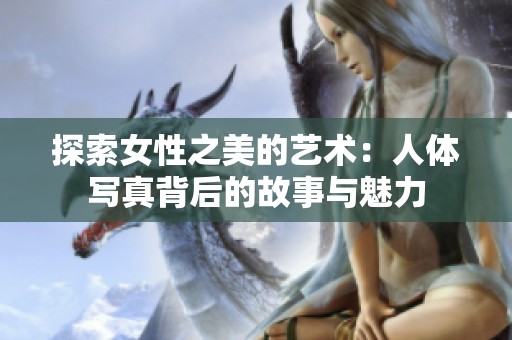 探索女性之美的艺术：人体写真背后的故事与魅力