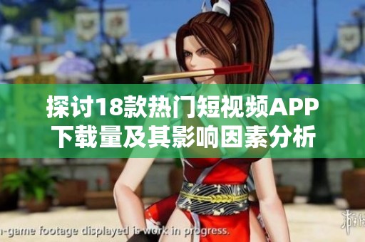 探讨18款热门短视频APP下载量及其影响因素分析