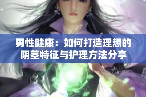男性健康：如何打造理想的阴茎特征与护理方法分享