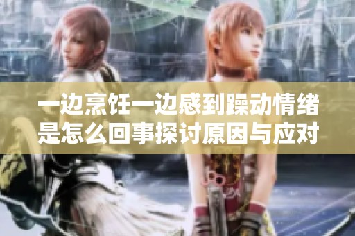 一边烹饪一边感到躁动情绪是怎么回事探讨原因与应对方法