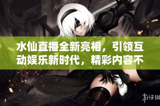 水仙直播全新亮相，引领互动娱乐新时代，精彩内容不容错过