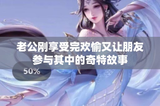 老公刚享受完欢愉又让朋友参与其中的奇特故事