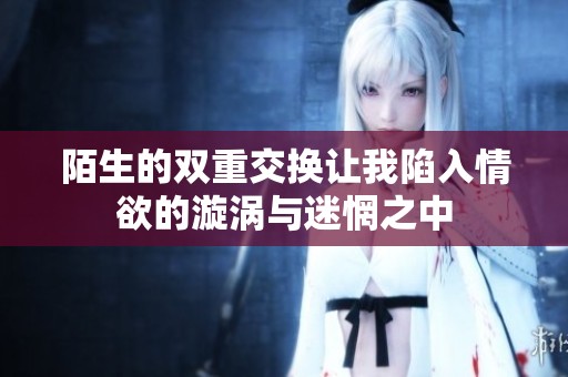 陌生的双重交换让我陷入情欲的漩涡与迷惘之中