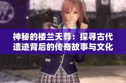 神秘的楼兰天尊：探寻古代遗迹背后的传奇故事与文化魅力