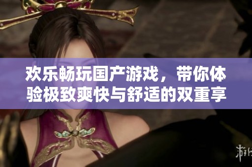 欢乐畅玩国产游戏，带你体验极致爽快与舒适的双重享受