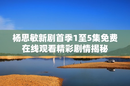 杨思敏新剧首季1至5集免费在线观看精彩剧情揭秘