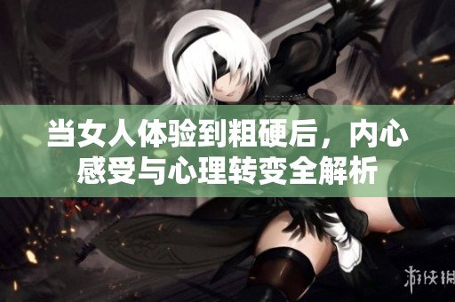当女人体验到粗硬后，内心感受与心理转变全解析