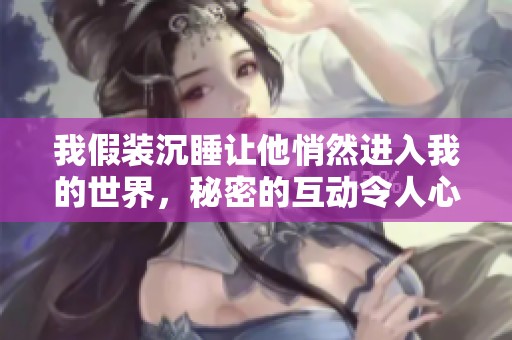 我假装沉睡让他悄然进入我的世界，秘密的互动令人心动不已