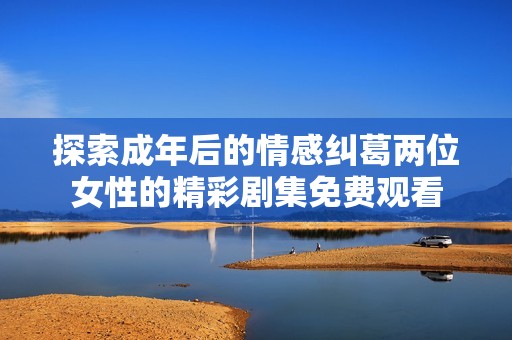 探索成年后的情感纠葛两位女性的精彩剧集免费观看