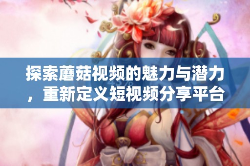 探索蘑菇视频的魅力与潜力，重新定义短视频分享平台的未来